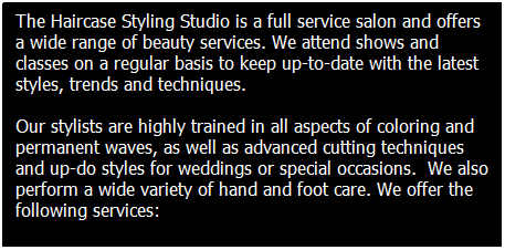 Text Box: The Haircase Styling Studio is a full service salon and offers a wide range of beauty services. We attend shows and classes on a regular basis to keep up-to-date with the latest styles, trends and techniques. 
Our stylists are highly trained in all aspects of coloring and permanent waves, as well as advanced cutting techniques and up-do styles for weddings or special occasions.&nbsp; We also perform a wide variety of hand and foot care. We offer the following services:
&nbsp;
